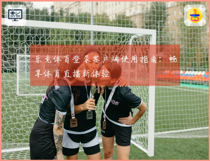 乐竞体育登录客户端使用指南：畅享体育直播新体验