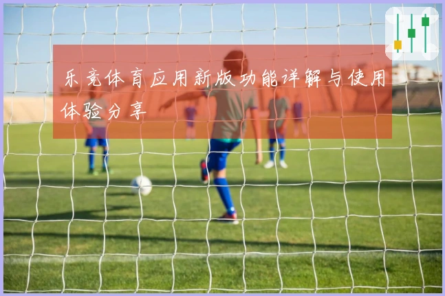乐竞体育应用新版功能详解与使用体验分享