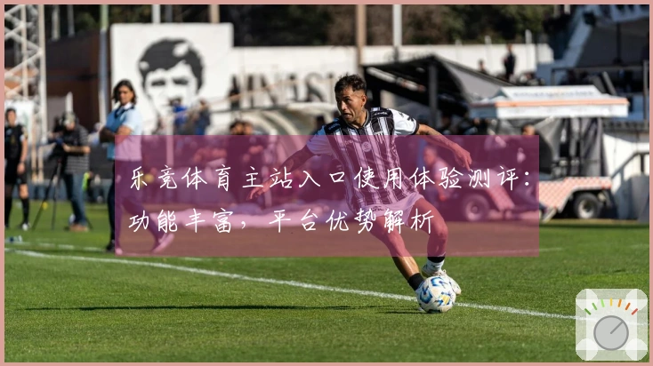 乐竞体育主站入口使用体验测评：功能丰富，平台优势解析