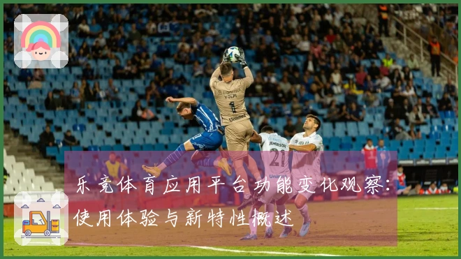 乐竞体育应用平台功能变化观察：使用体验与新特性概述