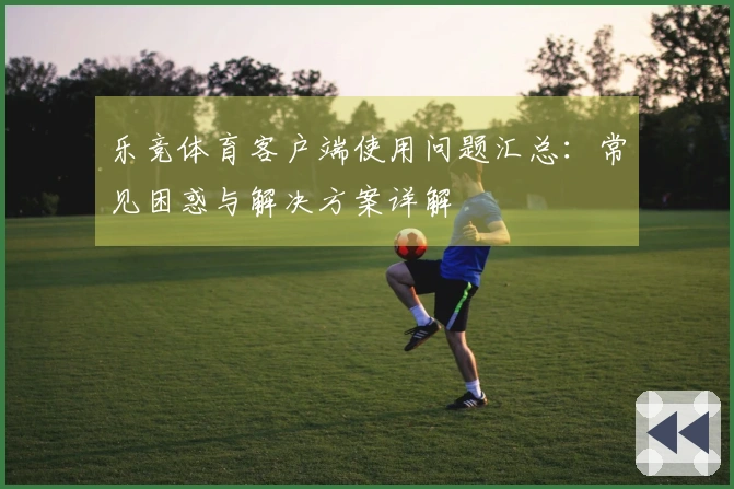 乐竞体育客户端使用问题汇总：常见困惑与解决方案详解