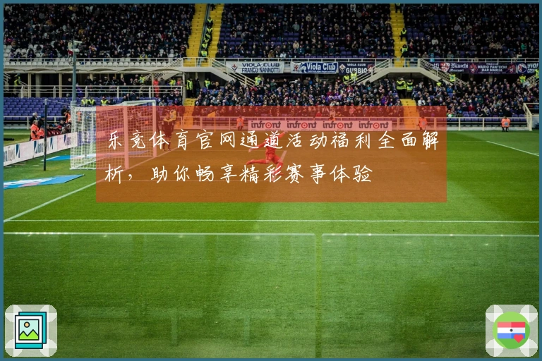 乐竞体育官网通道活动福利全面解析，助你畅享精彩赛事体验