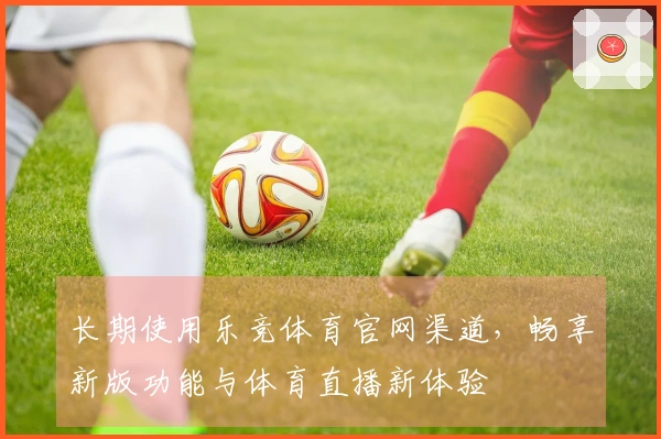 长期使用乐竞体育官网渠道,畅享新版功能与体育直播新体验