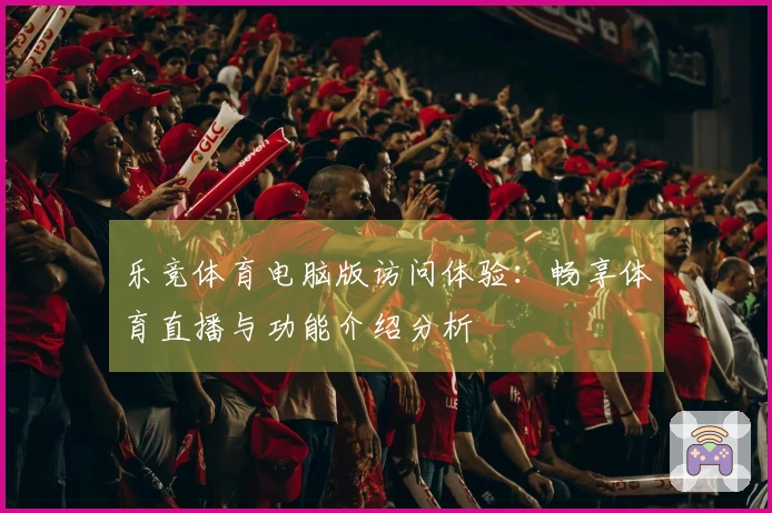 乐竞体育电脑版访问体验：畅享体育直播与功能介绍分析