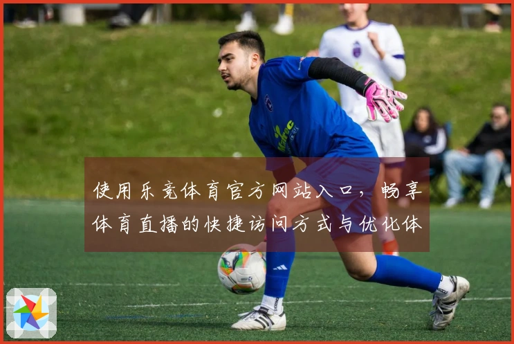 使用乐竞体育官方网站入口，畅享体育直播的快捷访问方式与优化体验