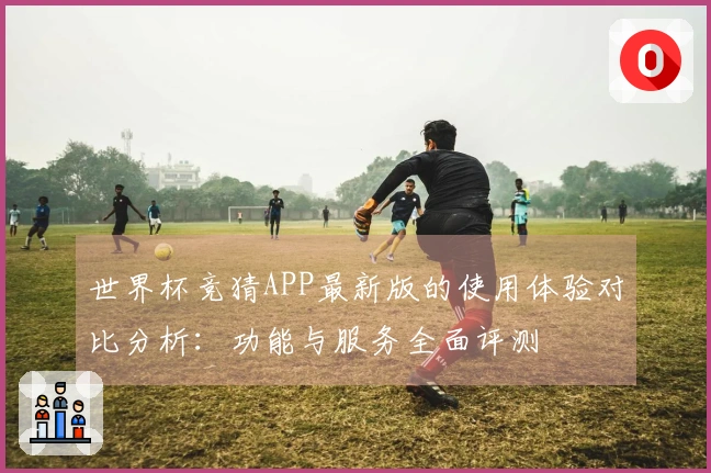 世界杯竞猜APP最新版的使用体验对比分析：功能与服务全面评测