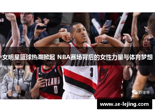 女明星篮球热潮掀起 NBA赛场背后的女性力量与体育梦想