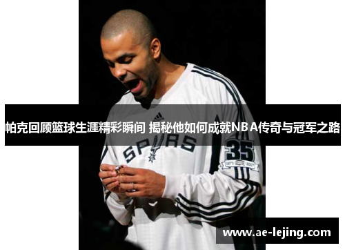 帕克回顾篮球生涯精彩瞬间 揭秘他如何成就NBA传奇与冠军之路